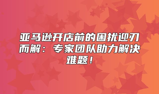 亚马逊开店前的困扰迎刃而解：专家团队助力解决难题！