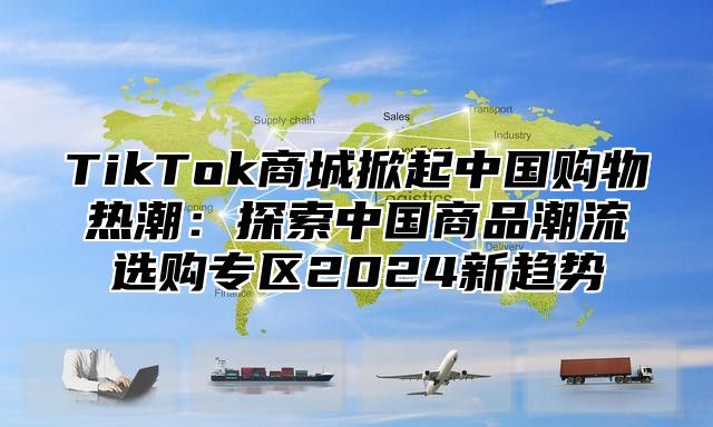 TikTok商城掀起中国购物热潮：探索中国商品潮流选购专区2025新趋势