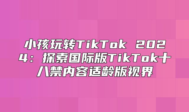 小孩玩转TikTok 2025探索国际版TikTok十八禁内容适龄版视界