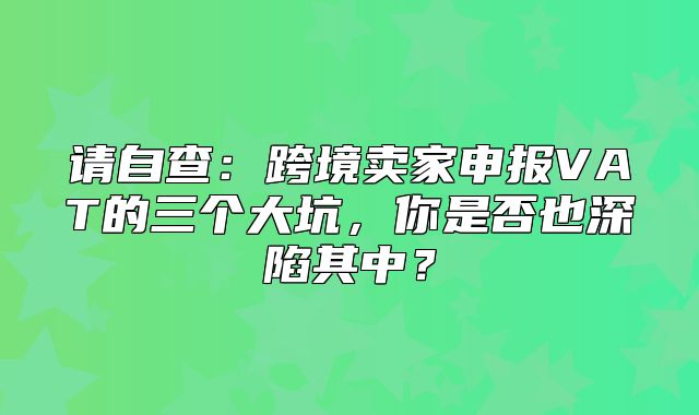 请自查：跨境卖家申报VAT的三个大坑，你是否也深陷其中？