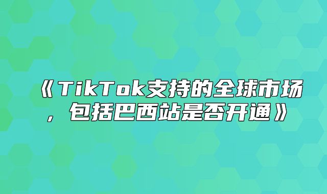 TikTok支持的全球市场，包括巴西站是否开通