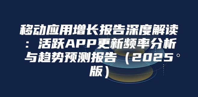 移动应用增长报告深度解读：活跃APP更新频率分析与趋势预测报告2025版