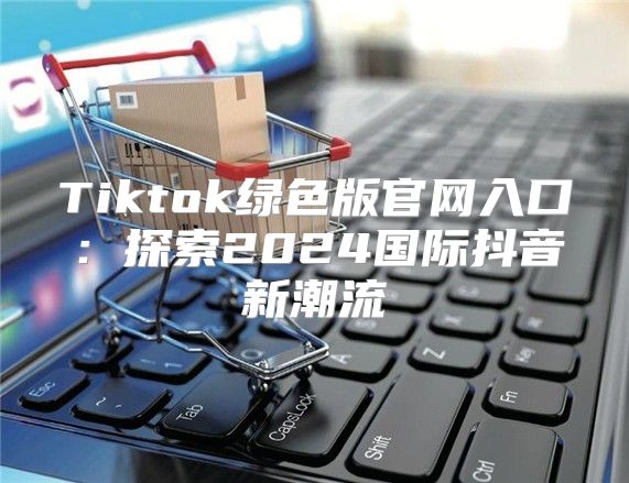 Tiktok绿色版官网入口：探索2025国际抖音新潮流