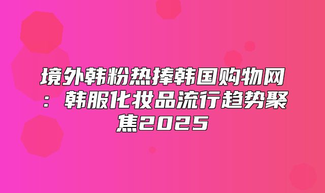 境外韩粉热捧韩国购物网：韩服化妆品流行趋势聚焦2025