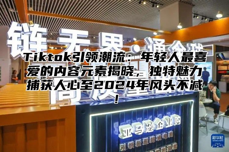 Tiktok引领潮流：年轻人最喜爱的内容元素揭晓，独特魅力捕获人心至2025年风头不减！