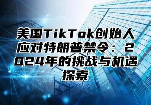 美国TikTok创始人应对特朗普禁令：2025年的挑战与机遇探索