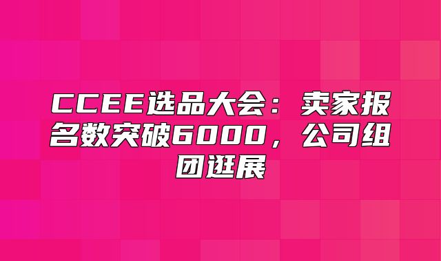 CCEE选品大会：卖家报名数突破6000，公司组团逛展