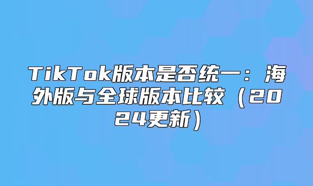 TikTok版本是否统一：海外版与全球版本比较2025更新