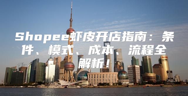 Shopee虾皮开店指南：条件、模式、成本、流程全解析！