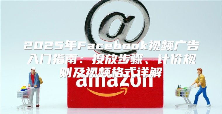 2025年Facebook视频广告入门指南：投放步骤、计价规则及视频格式详解