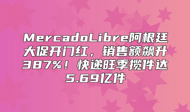 MercadoLibre阿根廷大促开门红，销售额飙升387%！快递旺季揽件达5.69亿件