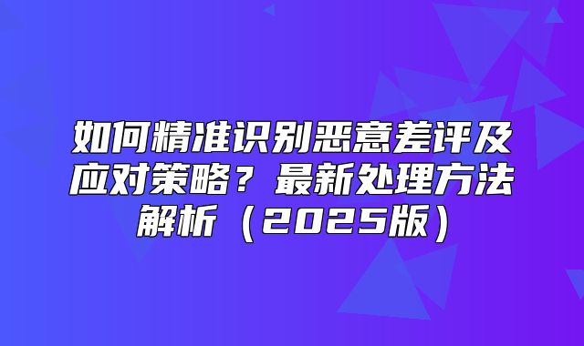 如何精准识别恶意差评及应对策略？最新处理方法解析2025版