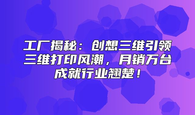 工厂揭秘：创想三维引领三维打印风潮，月销万台成就行业翘楚！