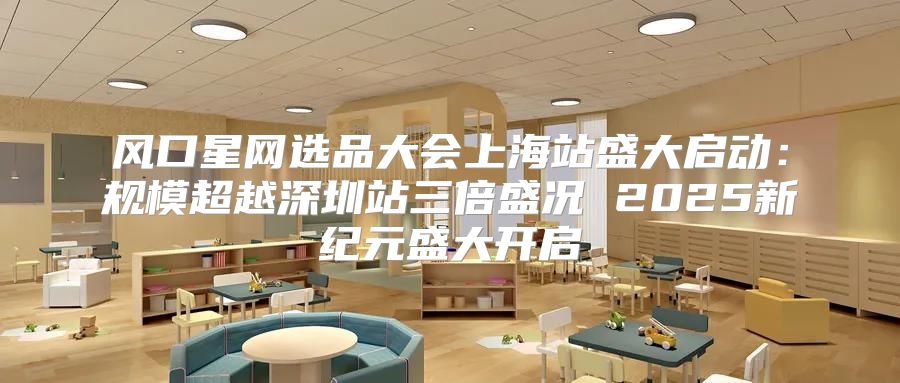 风口星网选品大会上海站盛大启动：规模超越深圳站三倍盛况 2025新纪元盛大开启
