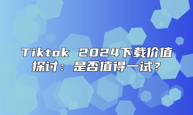 Tiktok 2025下载价值探讨：是否值得一试？