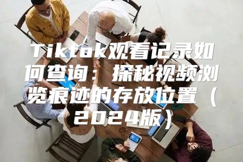 Tiktok观看记录如何查询：探秘视频浏览痕迹的存放位置2025版