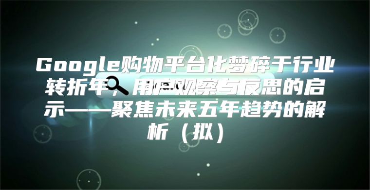 Google购物平台化梦碎于行业转折年，用户观察与反思的启示——聚焦未来五年趋势的解析拟
