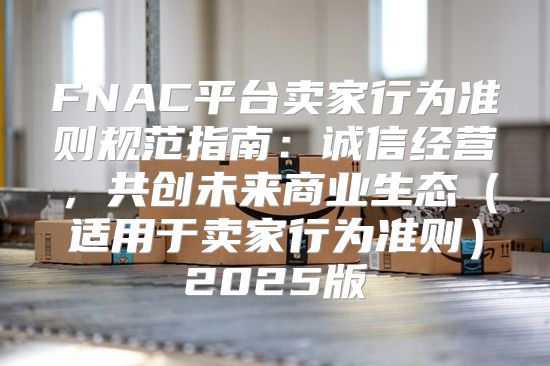 FNAC平台卖家行为准则规范指南：诚信经营，共创未来商业生态适用于卖家行为准则2025版