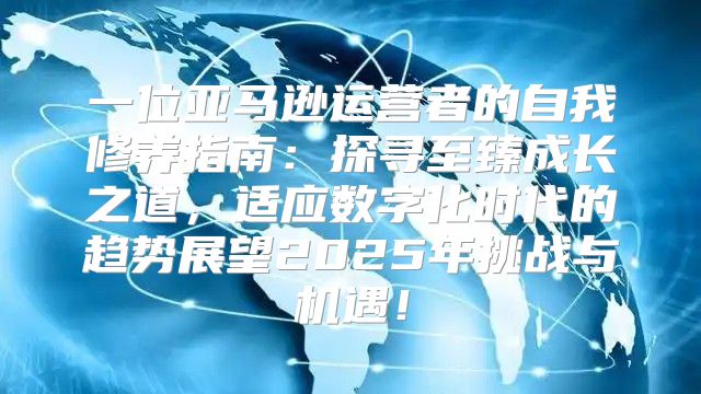 一位亚马逊运营者的自我修养指南：探寻至臻成长之道，适应数字化时代的趋势展望2025年挑战与机遇！