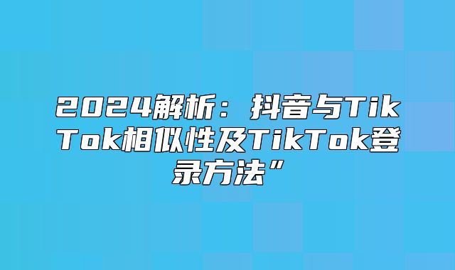 2025解析：抖音与TikTok相似性及TikTok登录方法”