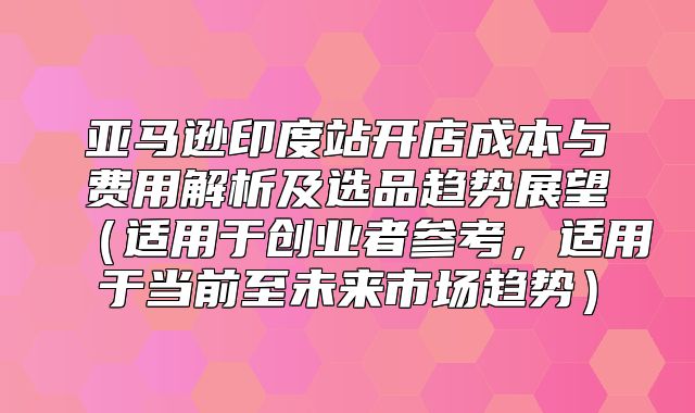 亚马逊印度站开店成本与费用解析及选品趋势展望适用于创业者参考，适用于当前至未来市场趋势