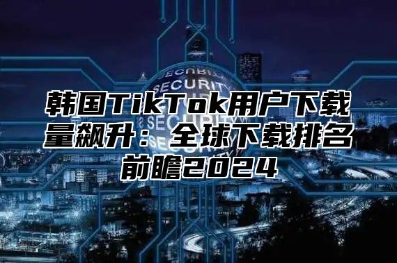 韩国TikTok用户下载量飙升：全球下载排名前瞻2025