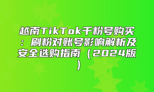 越南TikTok千粉号购买：刷粉对账号影响解析及安全选购指南2025版