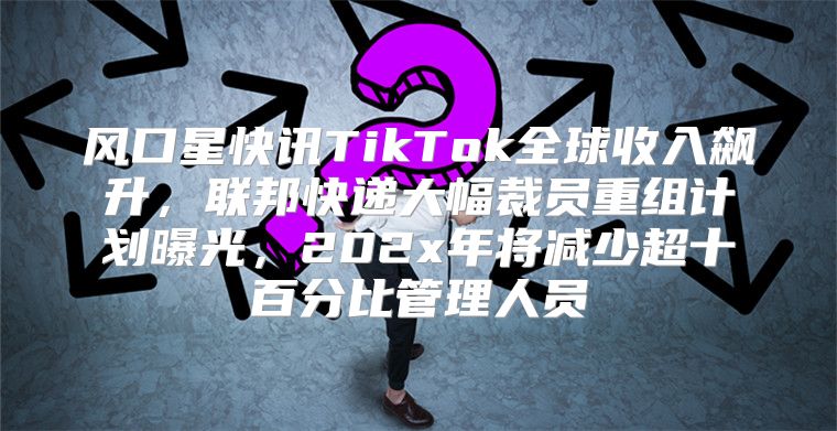 风口星快讯TikTok全球收入飙升，联邦快递大幅裁员重组计划曝光，202x年将减少超十百分比管理人员