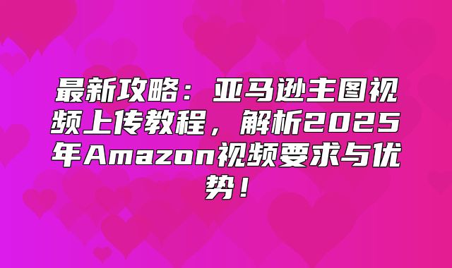 最新攻略：亚马逊主图视频上传教程，解析2025年Amazon视频要求与优势！