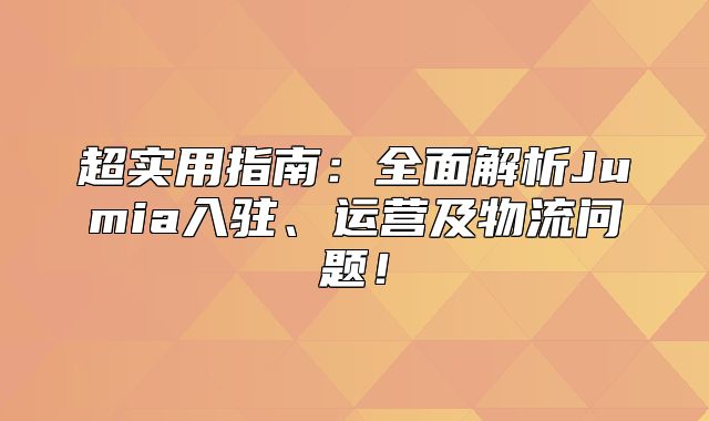 超实用指南：全面解析Jumia入驻、运营及物流问题！