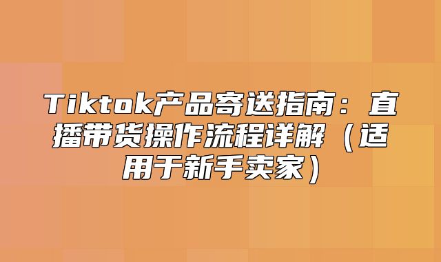 Tiktok产品寄送指南：直播带货操作流程详解适用于新手卖家