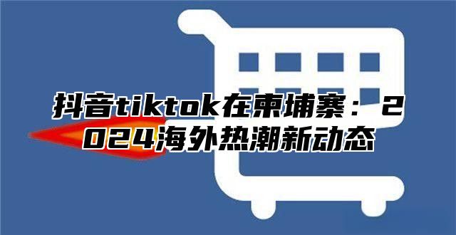 抖音tiktok在柬埔寨：2025海外热潮新动态