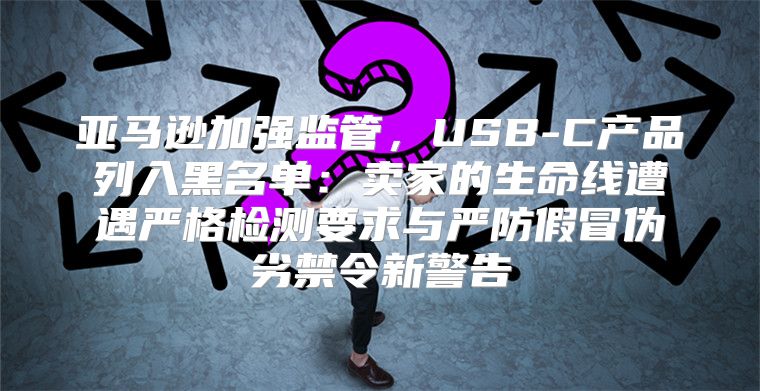 亚马逊加强监管，USB-C产品列入黑名单：卖家的生命线遭遇严格检测要求与严防假冒伪劣禁令新警告
