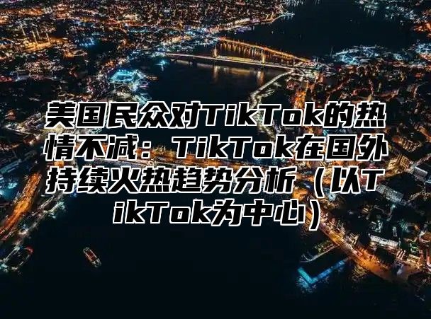 美国民众对TikTok的热情不减：TikTok在国外持续火热趋势分析以TikTok为中心