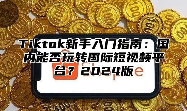 Tiktok新手入门指南：国内能否玩转国际短视频平台？2025版