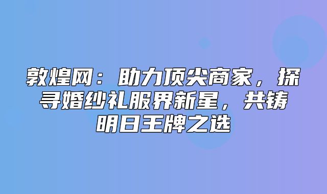 敦煌网：助力顶尖商家，探寻婚纱礼服界新星，共铸明日王牌之选
