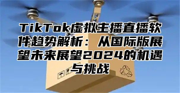 TikTok虚拟主播直播软件趋势解析：从国际版展望未来展望2025的机遇与挑战