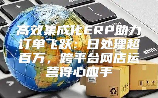 高效集成化ERP助力订单飞跃：日处理超百万，跨平台网店运营得心应手