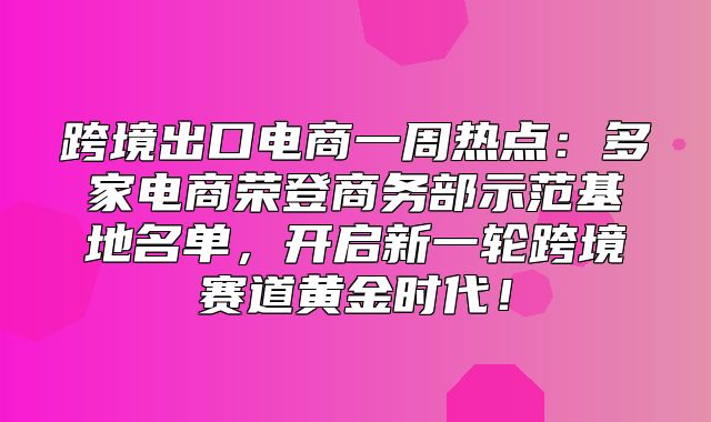跨境出口电商一周热点：多家电商荣登商务部示范基地名单，开启新一轮跨境赛道黄金时代！