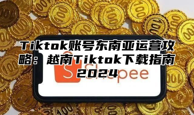 Tiktok账号东南亚运营攻略：越南Tiktok下载指南2025