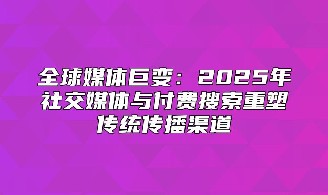 全球媒体巨变：2025年社交媒体与付费搜索重塑传统传播渠道