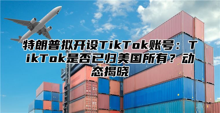 特朗普拟开设TikTok账号：TikTok是否已归美国所有？动态揭晓