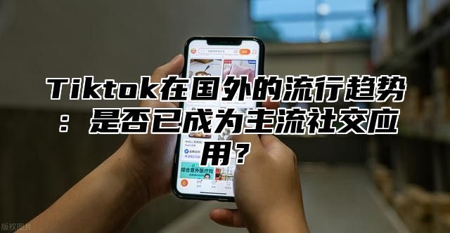 Tiktok在国外的流行趋势：是否已成为主流社交应用？