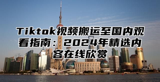 Tiktok视频搬运至国内观看指南：2025年精选内容在线欣赏