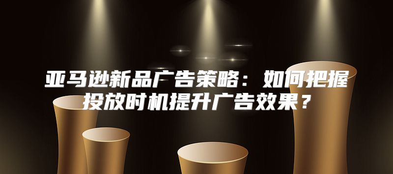 亚马逊新品广告策略：如何把握投放时机提升广告效果？