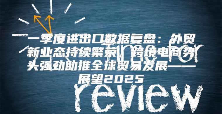 一季度进出口数据复盘：外贸新业态持续繁荣，跨境电商势头强劲助推全球贸易发展——展望2025