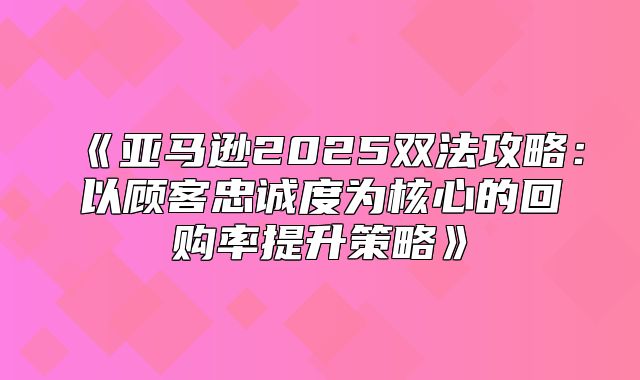 亚马逊2025双法攻略：以顾客忠诚度为核心的回购率提升策略