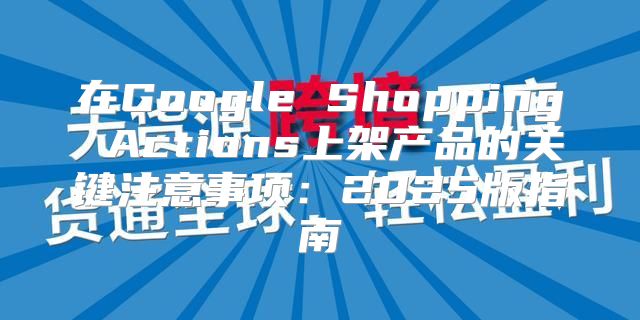 在Google Shopping Actions上架产品的关键注意事项：2025版指南