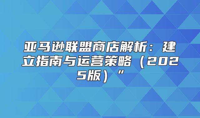 亚马逊联盟商店解析：建立指南与运营策略2025版”