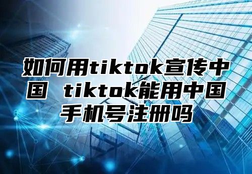 如何用tiktok宣传中国 tiktok能用中国手机号注册吗